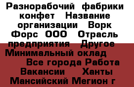 Разнорабочий  фабрики конфет › Название организации ­ Ворк Форс, ООО › Отрасль предприятия ­ Другое › Минимальный оклад ­ 27 000 - Все города Работа » Вакансии   . Ханты-Мансийский,Мегион г.